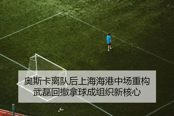奥斯卡离队后上海海港中场重构 武磊回撤拿球成组织新核心